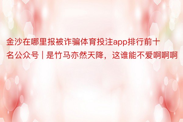 金沙在哪里报被诈骗体育投注app排行前十名公众号 | 是竹马亦然天降，这谁能不爱啊啊啊