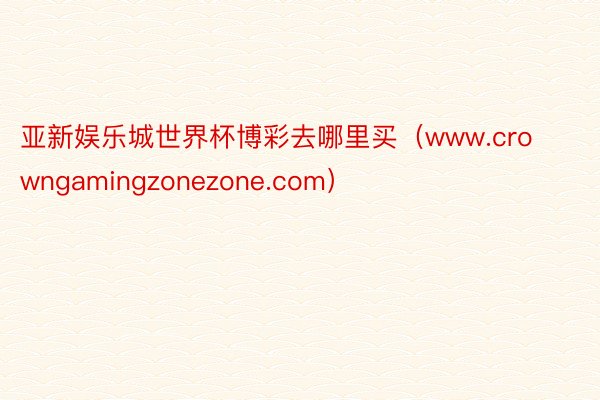 亚新娱乐城世界杯博彩去哪里买（www.crowngamingzonezone.com）