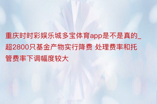 重庆时时彩娱乐城多宝体育app是不是真的_超2800只基金产物实行降费 处理费率和托管费率下调幅度较大