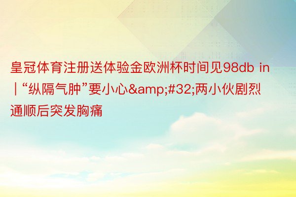 皇冠体育注册送体验金欧洲杯时间见98db in | “纵隔气肿”要小心&#32;两小伙剧烈通顺后突发胸痛