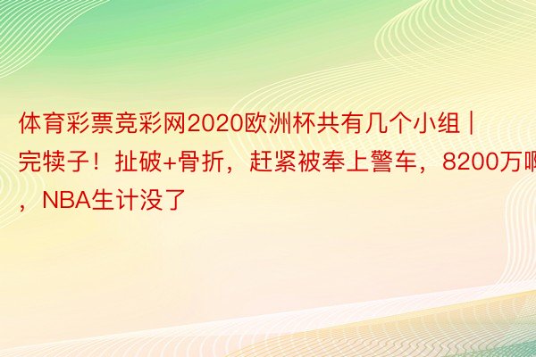 体育彩票竞彩网2020欧洲杯共有几个小组 | 完犊子！扯破+骨折，赶紧被奉上警车，8200万啊，NBA生计没了