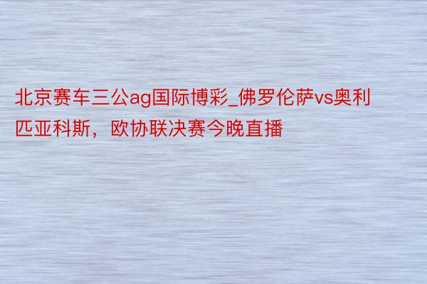 北京赛车三公ag国际博彩_佛罗伦萨vs奥利匹亚科斯，欧协联决赛今晚直播