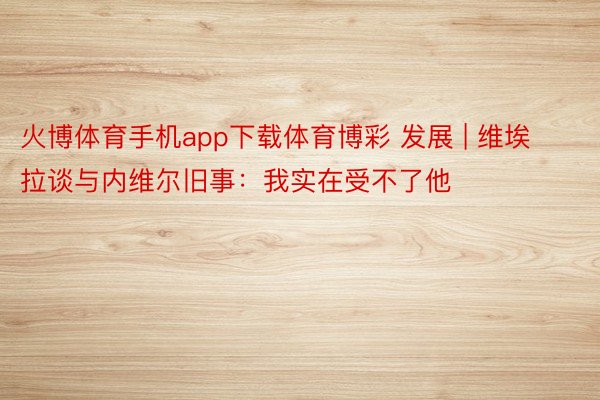 火博体育手机app下载体育博彩 发展 | 维埃拉谈与内维尔旧事：我实在受不了他