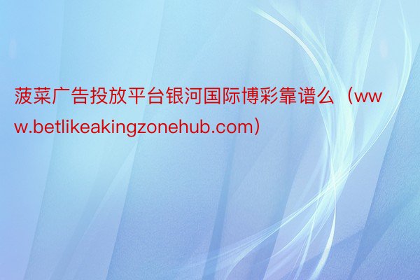 菠菜广告投放平台银河国际博彩靠谱么（www.betlikeakingzonehu