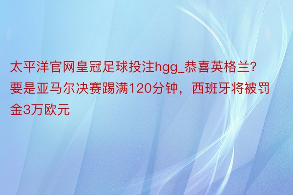 太平洋官网皇冠足球投注hgg_恭喜英格兰？要是亚马尔决赛踢满120分钟，西班牙将