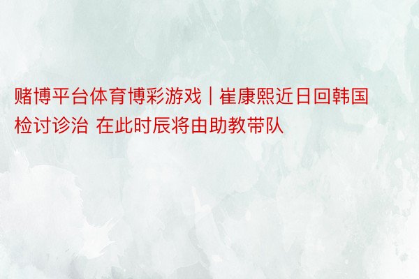 赌博平台体育博彩游戏 | 崔康熙近日回韩国检讨诊治 在此时辰将由助教带队