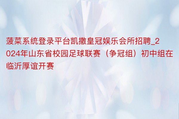 菠菜系统登录平台凯撒皇冠娱乐会所招聘_2024年山东省校园足球联赛（争冠组）初中