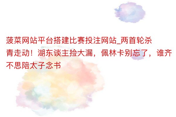 菠菜网站平台搭建比赛投注网站_两首轮杀青走动！湖东谈主捡大漏，佩林卡别忘了，谁齐