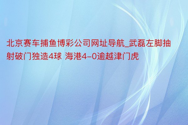 北京赛车捕鱼博彩公司网址导航_武磊左脚抽射破门独造4球 海港4-0逾越津门虎