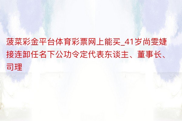 菠菜彩金平台体育彩票网上能买_41岁尚雯婕接连卸任名下公功令定代表东谈主、董事长