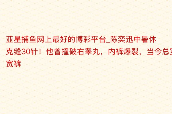 亚星捕鱼网上最好的博彩平台_陈奕迅中暑休克缝30针！他曾撞破右睾丸，内裤爆裂，当