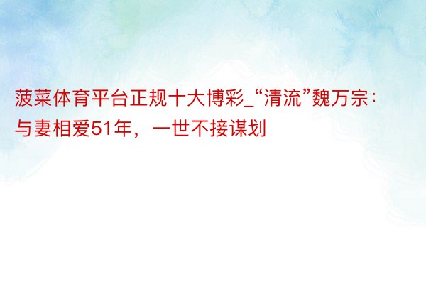 菠菜体育平台正规十大博彩_“清流”魏万宗：与妻相爱51年，一世不接谋划