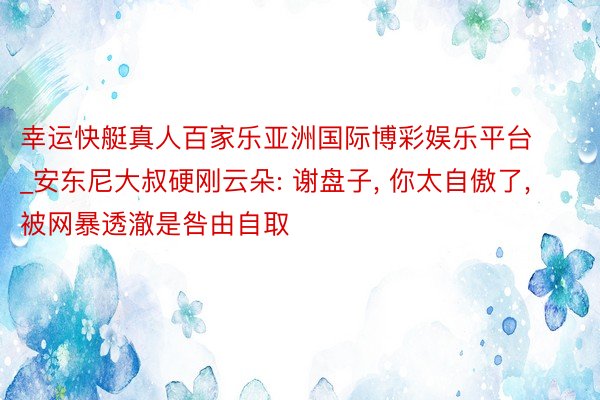 幸运快艇真人百家乐亚洲国际博彩娱乐平台_安东尼大叔硬刚云朵: 谢盘子, 你太自傲