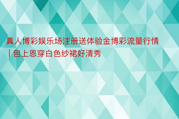 真人博彩娱乐场注册送体验金博彩流量行情 | 包上恩穿白色纱裙好清秀