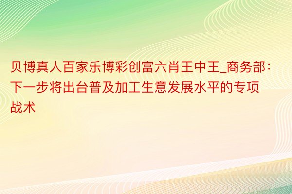 贝博真人百家乐博彩创富六肖王中王_商务部：下一步将出台普及加工生意发展水平的专项