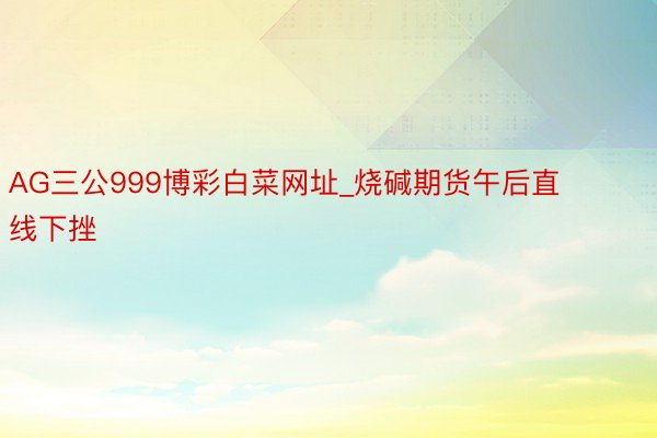 AG三公999博彩白菜网址_烧碱期货午后直线下挫