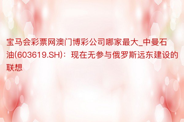 宝马会彩票网澳门博彩公司哪家最大_中曼石油(603619.SH)：现在无参与俄罗