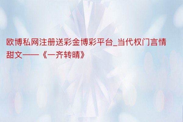 欧博私网注册送彩金博彩平台_当代权门言情甜文——《一齐转晴》