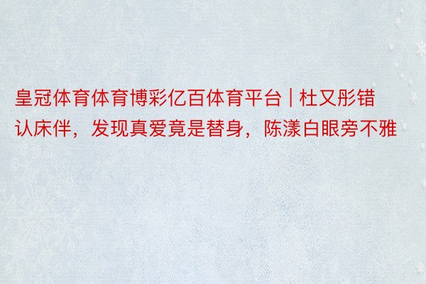 皇冠体育体育博彩亿百体育平台 | 杜又彤错认床伴，发现真爱竟是替身，陈漾白眼旁不