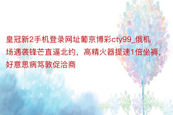 皇冠新2手机登录网址葡京博彩cty99_俄机场遇袭锋芒直逼北约，高精火器提速1倍