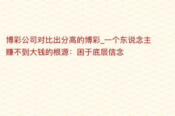 博彩公司对比出分高的博彩_一个东说念主赚不到大钱的根源：困于底层信念