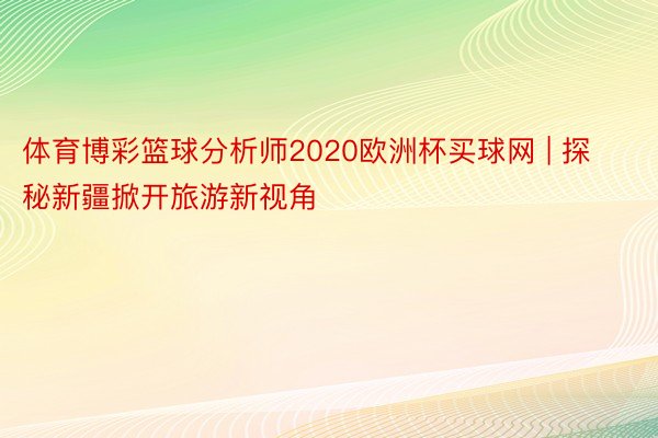 体育博彩篮球分析师2020欧洲杯买球网 | 探秘新疆掀开旅游新视角