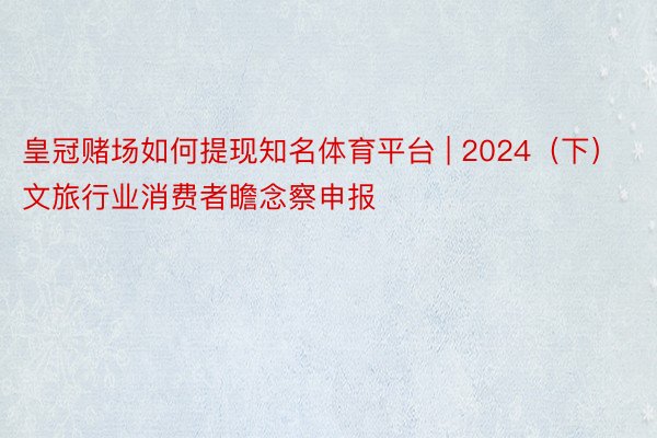 皇冠赌场如何提现知名体育平台 | 2024（下）文旅行业消费者瞻念察申报