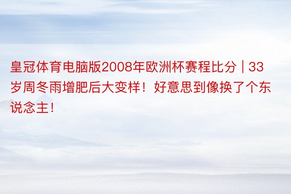 皇冠体育电脑版2008年欧洲杯赛程比分 | 33岁周冬雨增肥后大变样！好意思到像