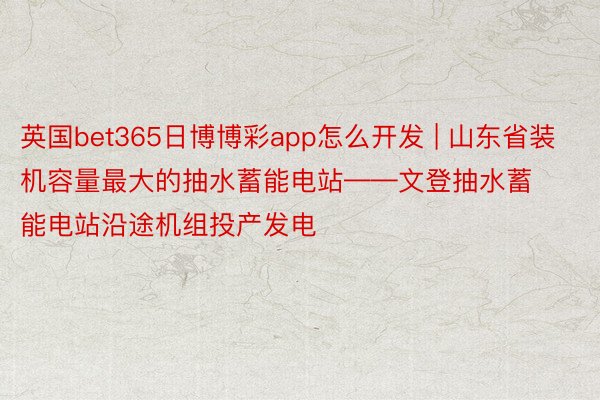 英国bet365日博博彩app怎么开发 | 山东省装机容量最大的抽水蓄能电站——